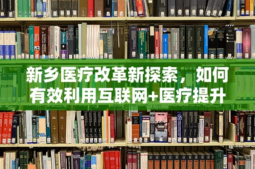 新乡医疗改革新探索，如何有效利用互联网+医疗提升基层医疗服务效率？