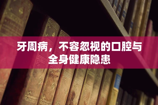 牙周病，不容忽视的口腔与全身健康隐患