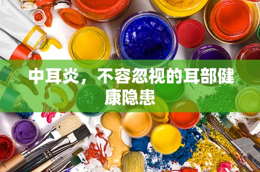 中耳炎，不容忽视的耳部健康隐患