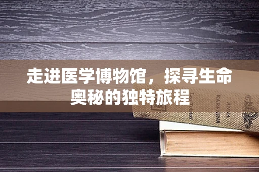 走进医学博物馆，探寻生命奥秘的独特旅程