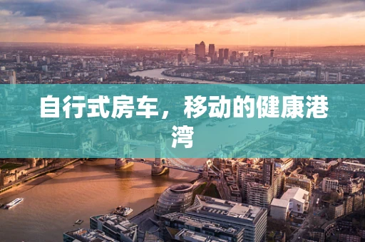 自行式房车，移动的健康港湾