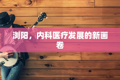 浏阳，内科医疗发展的新画卷