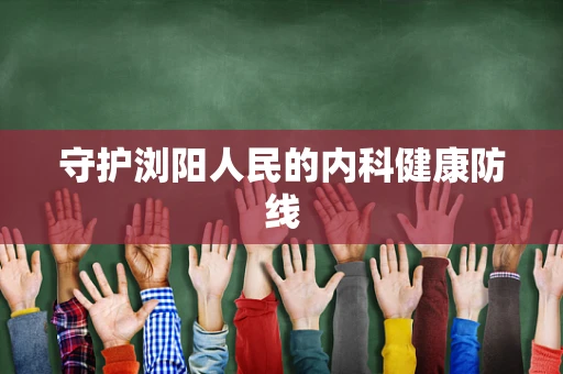 守护浏阳人民的内科健康防线