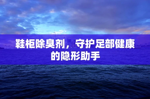 鞋柜除臭剂，守护足部健康的隐形助手