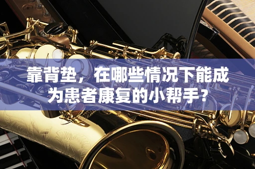 靠背垫，在哪些情况下能成为患者康复的小帮手？