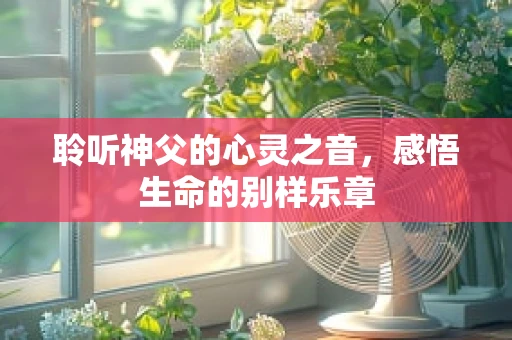 聆听神父的心灵之音，感悟生命的别样乐章
