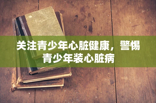 关注青少年心脏健康，警惕青少年装心脏病