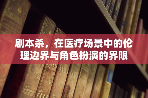 剧本杀，在医疗场景中的伦理边界与角色扮演的界限