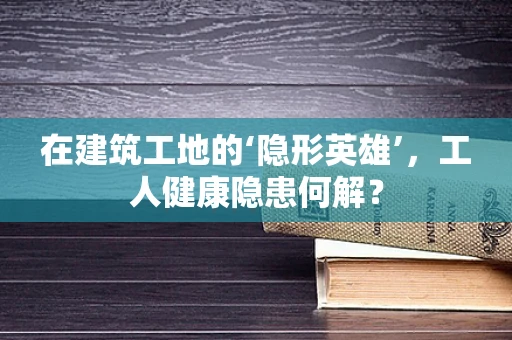 在建筑工地的‘隐形英雄’，工人健康隐患何解？