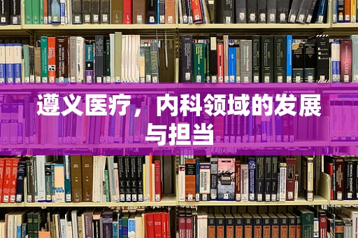 遵义医疗，内科领域的发展与担当