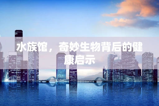 水族馆，奇妙生物背后的健康启示