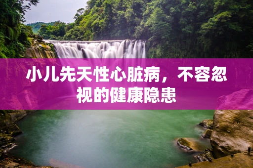 小儿先天性心脏病，不容忽视的健康隐患