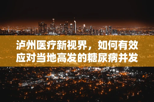 泸州医疗新视界，如何有效应对当地高发的糖尿病并发症？