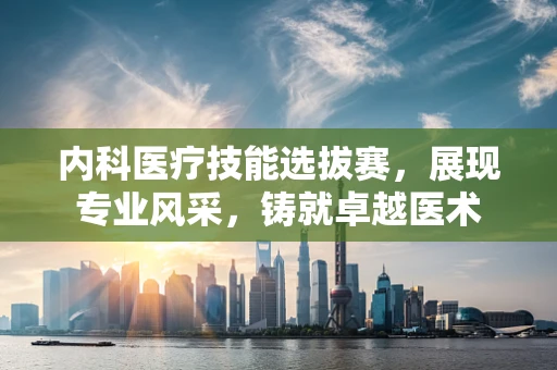 内科医疗技能选拔赛，展现专业风采，铸就卓越医术