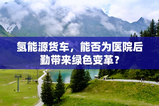 氢能源货车，能否为医院后勤带来绿色变革？