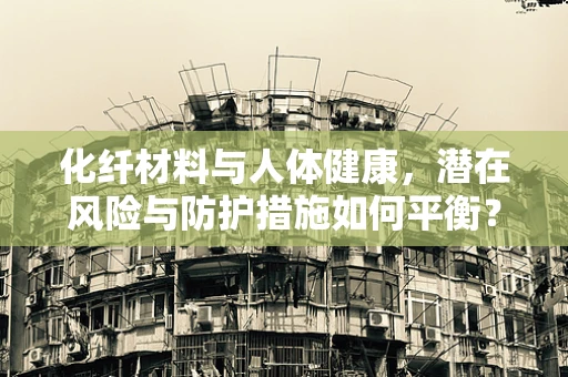 化纤材料与人体健康，潜在风险与防护措施如何平衡？