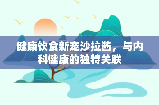 健康饮食新宠沙拉酱，与内科健康的独特关联