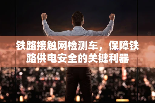 铁路接触网检测车，保障铁路供电安全的关键利器