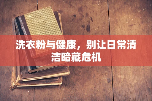 洗衣粉与健康，别让日常清洁暗藏危机
