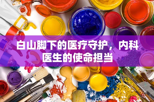 白山脚下的医疗守护，内科医生的使命担当