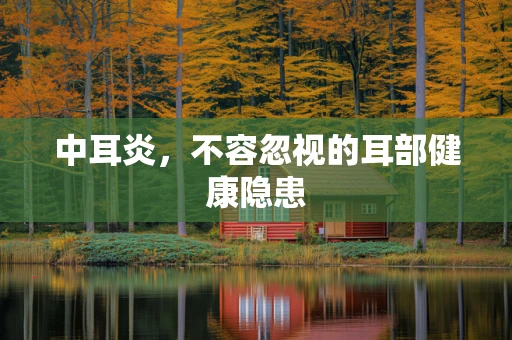 中耳炎，不容忽视的耳部健康隐患