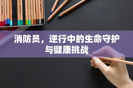消防员，逆行中的生命守护与健康挑战