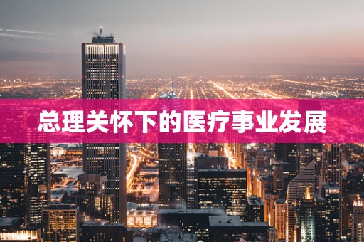 总理关怀下的医疗事业发展