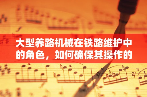 大型养路机械在铁路维护中的角色，如何确保其操作的安全与高效？