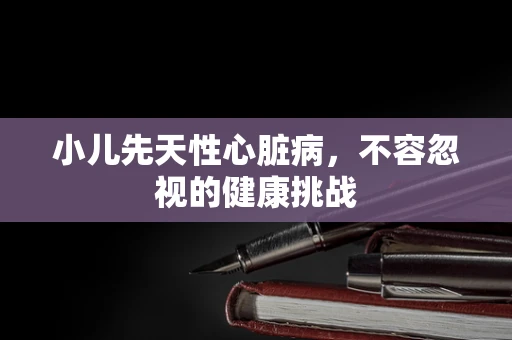 小儿先天性心脏病，不容忽视的健康挑战