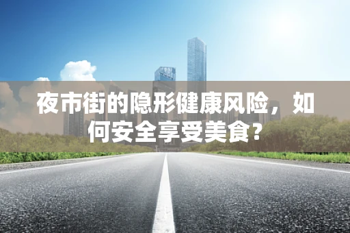 夜市街的隐形健康风险，如何安全享受美食？