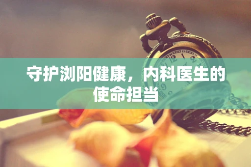 守护浏阳健康，内科医生的使命担当