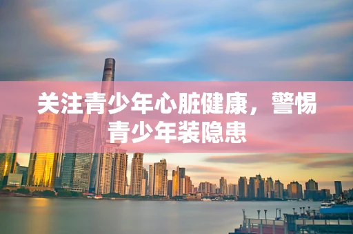 关注青少年心脏健康，警惕青少年装隐患