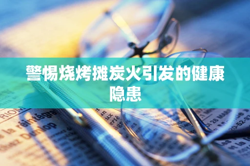 警惕烧烤摊炭火引发的健康隐患