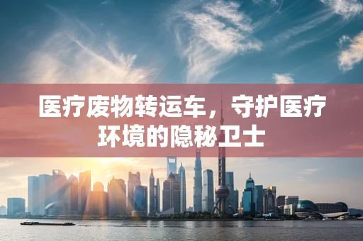 医疗废物转运车，守护医疗环境的隐秘卫士