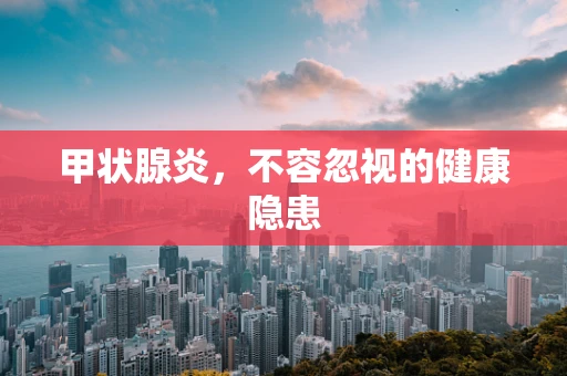 甲状腺炎，不容忽视的健康隐患