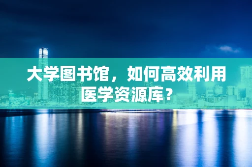 大学图书馆，如何高效利用医学资源库？