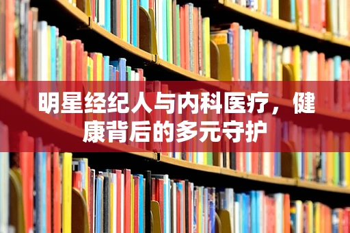 明星经纪人与内科医疗，健康背后的多元守护